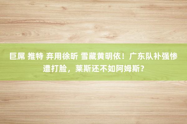 巨屌 推特 弃用徐昕 雪藏黄明依！广东队补强惨遭打脸，莱斯还不如阿姆斯？