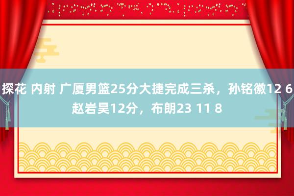 探花 内射 广厦男篮25分大捷完成三杀，孙铭徽12 6赵岩昊12分，布朗23 11 8