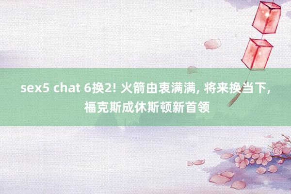 sex5 chat 6换2! 火箭由衷满满, 将来换当下, 福克斯成休斯顿新首领