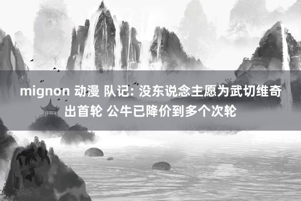 mignon 动漫 队记: 没东说念主愿为武切维奇出首轮 公牛已降价到多个次轮