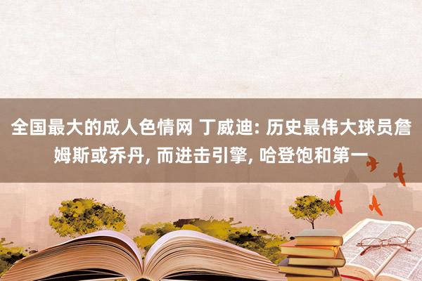 全国最大的成人色情网 丁威迪: 历史最伟大球员詹姆斯或乔丹, 而进击引擎, 哈登饱和第一