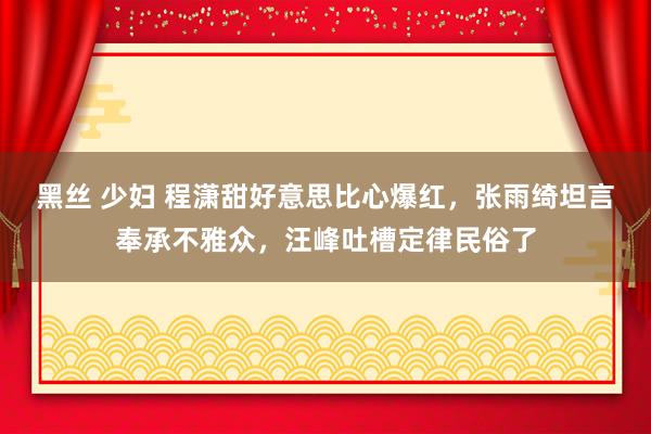 黑丝 少妇 程潇甜好意思比心爆红，张雨绮坦言奉承不雅众，汪峰吐槽定律民俗了