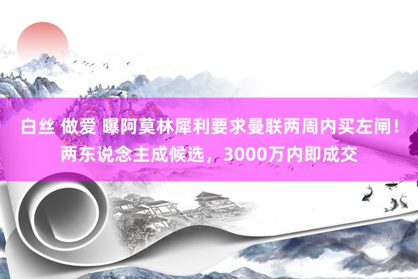 白丝 做爱 曝阿莫林犀利要求曼联两周内买左闸！两东说念主成候选，3000万内即成交