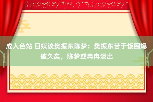 成人色站 日媒谈樊振东陈梦：樊振东苦于饭圈爆破久矣，陈梦或冉冉淡出