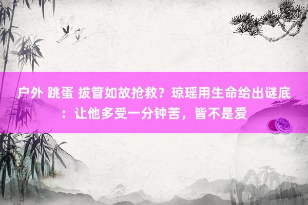 户外 跳蛋 拔管如故抢救？琼瑶用生命给出谜底：让他多受一分钟苦，皆不是爱