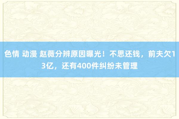 色情 动漫 赵薇分辨原因曝光！不思还钱，前夫欠13亿，还有400件纠纷未管理