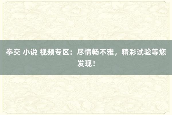 拳交 小说 视频专区：尽情畅不雅，精彩试验等您发现！