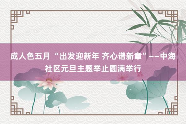 成人色五月 “出发迎新年 齐心谱新章”——中海社区元旦主题举止圆满举行