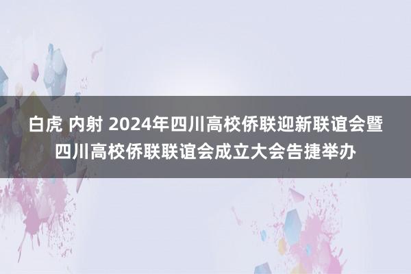 白虎 内射 2024年四川高校侨联迎新联谊会暨四川高校侨联联谊会成立大会告捷举办