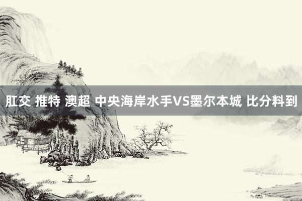 肛交 推特 澳超 中央海岸水手VS墨尔本城 比分料到