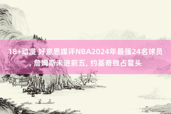 18+动漫 好意思媒评NBA2024年最强24名球员, 詹姆斯未进前五, 约基奇独占鳌头