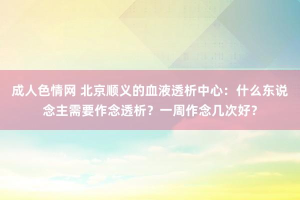 成人色情网 北京顺义的血液透析中心：什么东说念主需要作念透析？一周作念几次好？