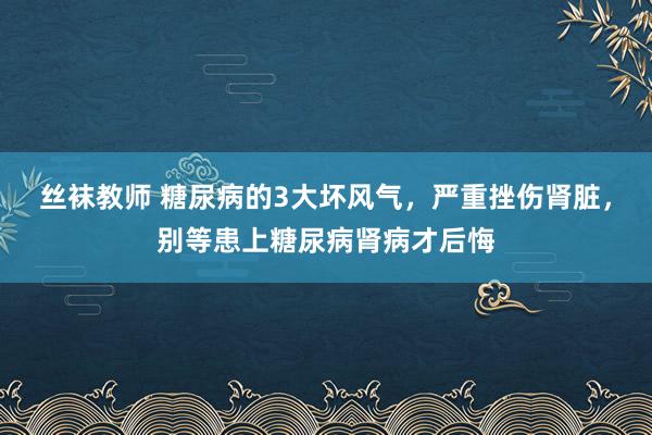 丝袜教师 糖尿病的3大坏风气，严重挫伤肾脏，别等患上糖尿病肾病才后悔