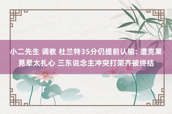 小二先生 调教 杜兰特35分仍提前认输: 遭克莱晃晕太扎心 三东说念主冲突打架齐被终结