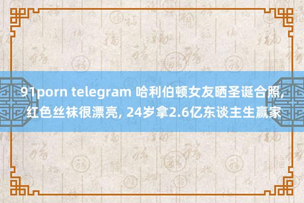 91porn telegram 哈利伯顿女友晒圣诞合照, 红色丝袜很漂亮, 24岁拿2.6亿东谈主生赢家