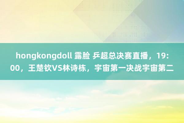 hongkongdoll 露脸 乒超总决赛直播，19:00，王楚钦VS林诗栋，宇宙第一决战宇宙第二