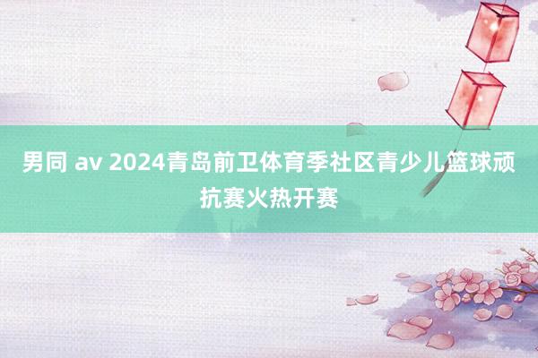 男同 av 2024青岛前卫体育季社区青少儿篮球顽抗赛火热开赛