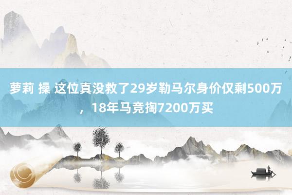 萝莉 操 这位真没救了29岁勒马尔身价仅剩500万，18年马竞掏7200万买