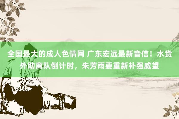 全国最大的成人色情网 广东宏远最新音信！水货外助离队倒计时，朱芳雨要重新补强威望