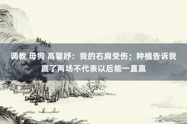 调教 母狗 高馨妤：我的右肩受伤；种植告诉我赢了两场不代表以后能一直赢