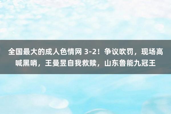 全国最大的成人色情网 3-2！争议吹罚，现场高喊黑哨，王曼昱自我救赎，山东鲁能九冠王