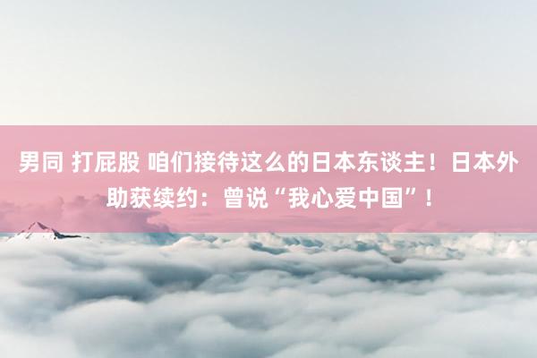 男同 打屁股 咱们接待这么的日本东谈主！日本外助获续约：曾说“我心爱中国”！