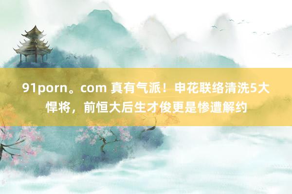 91porn。com 真有气派！申花联络清洗5大悍将，前恒大后生才俊更是惨遭解约