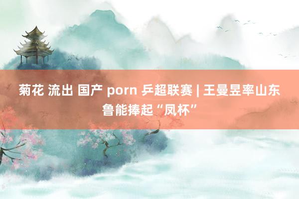 菊花 流出 国产 porn 乒超联赛 | 王曼昱率山东鲁能捧起“凤杯”