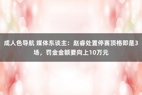 成人色导航 媒体东谈主：赵睿处置停赛顶格即是3场，罚金金额要向上10万元