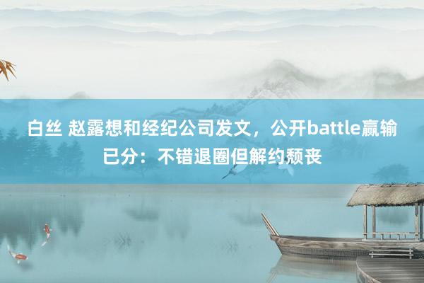 白丝 赵露想和经纪公司发文，公开battle赢输已分：不错退圈但解约颓丧