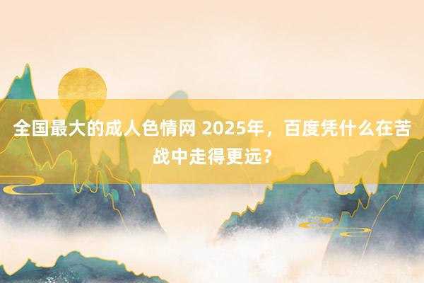 全国最大的成人色情网 2025年，百度凭什么在苦战中走得更远？