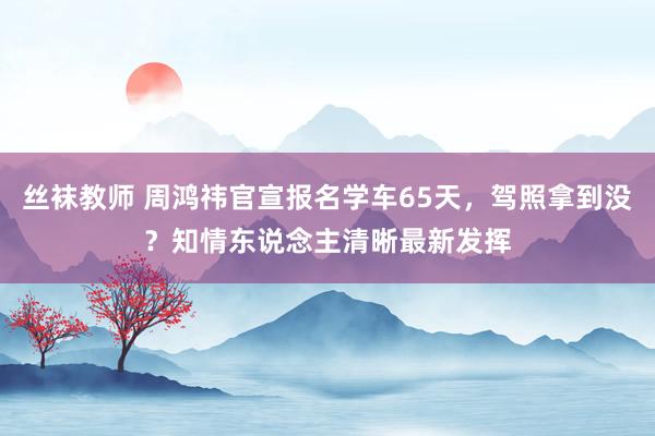 丝袜教师 周鸿祎官宣报名学车65天，驾照拿到没？知情东说念主清晰最新发挥