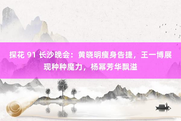 探花 91 长沙晚会：黄晓明瘦身告捷，王一博展现种种魔力，杨幂芳华飘溢