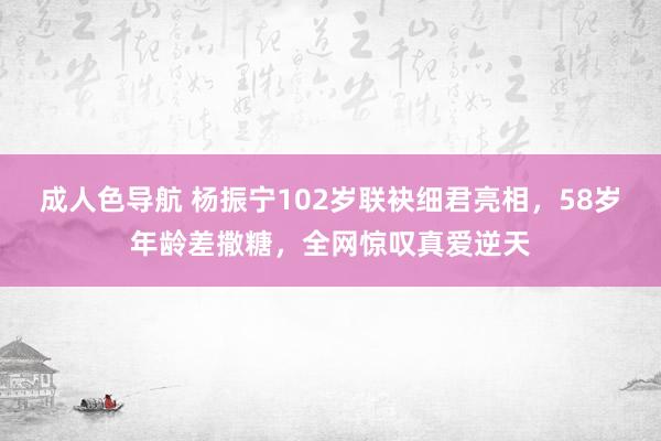 成人色导航 杨振宁102岁联袂细君亮相，58岁年龄差撒糖，全网惊叹真爱逆天