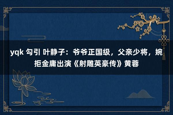 yqk 勾引 叶静子：爷爷正国级，父亲少将，婉拒金庸出演《射雕英豪传》黄蓉