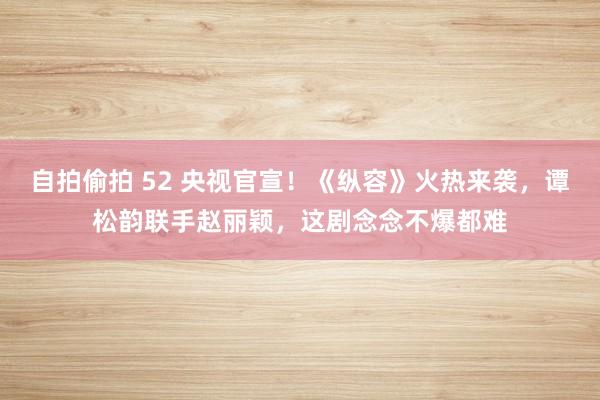 自拍偷拍 52 央视官宣！《纵容》火热来袭，谭松韵联手赵丽颖，这剧念念不爆都难