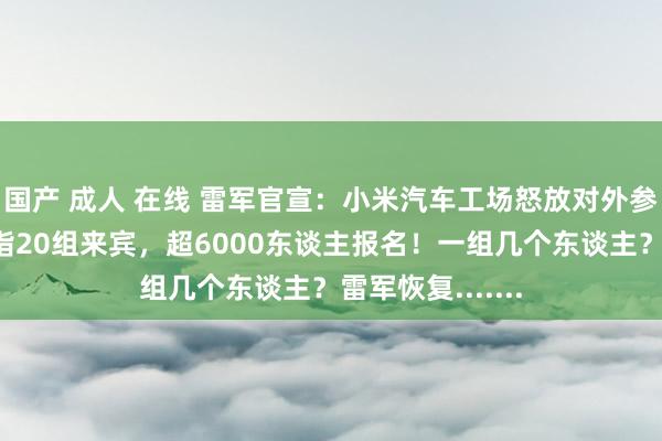 国产 成人 在线 雷军官宣：小米汽车工场怒放对外参不雅！每场戒指20组来宾，超6000东谈主报名！一组几个东谈主？雷军恢复.......