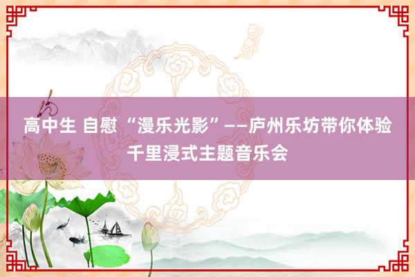 高中生 自慰 “漫乐光影”——庐州乐坊带你体验千里浸式主题音乐会