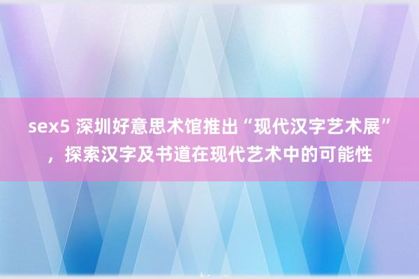 sex5 深圳好意思术馆推出“现代汉字艺术展”，探索汉字及书道在现代艺术中的可能性