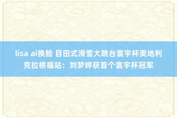 lisa ai换脸 目田式滑雪大跳台寰宇杯奥地利克拉根福站：刘梦婷获首个寰宇杯冠军