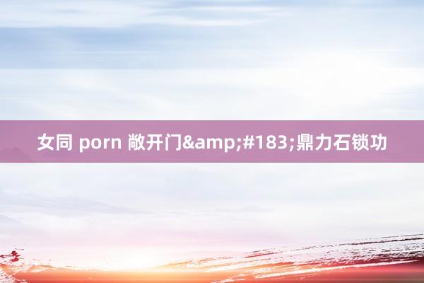 女同 porn 敞开门&#183;鼎力石锁功