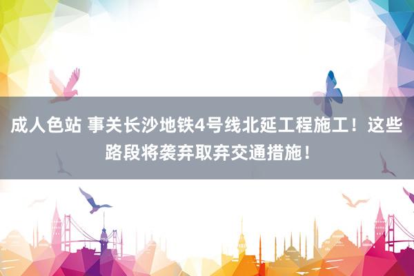 成人色站 事关长沙地铁4号线北延工程施工！这些路段将袭弃取弃交通措施！