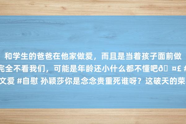 和学生的爸爸在他家做爱，而且是当着孩子面前做爱，太刺激了，孩子完全不看我们，可能是年龄还小什么都不懂吧🤣 #同城 #文爱 #自慰 孙颖莎你是念念贵重死谁呀？这破天的荣华！险些要让东谈主给吃醋坏了