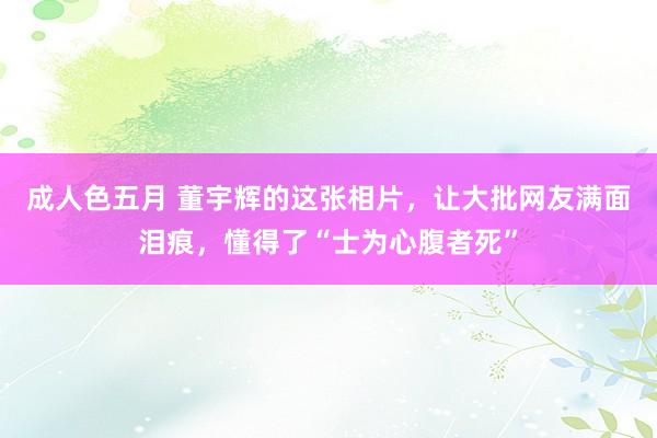 成人色五月 董宇辉的这张相片，让大批网友满面泪痕，懂得了“士为心腹者死”