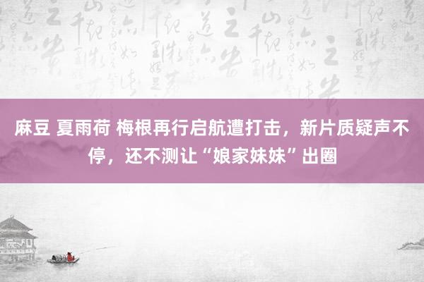 麻豆 夏雨荷 梅根再行启航遭打击，新片质疑声不停，还不测让“娘家妹妹”出圈