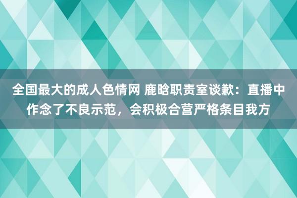 全国最大的成人色情网 鹿晗职责室谈歉：直播中作念了不良示范，会积极合营严格条目我方