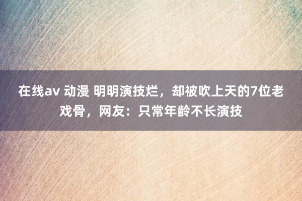 在线av 动漫 明明演技烂，却被吹上天的7位老戏骨，网友：只常年龄不长演技