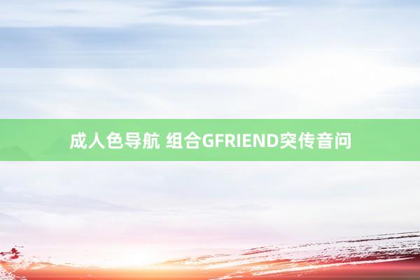 成人色导航 组合GFRIEND突传音问