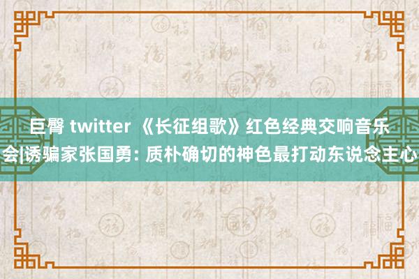 巨臀 twitter 《长征组歌》红色经典交响音乐会|诱骗家张国勇: 质朴确切的神色最打动东说念主心