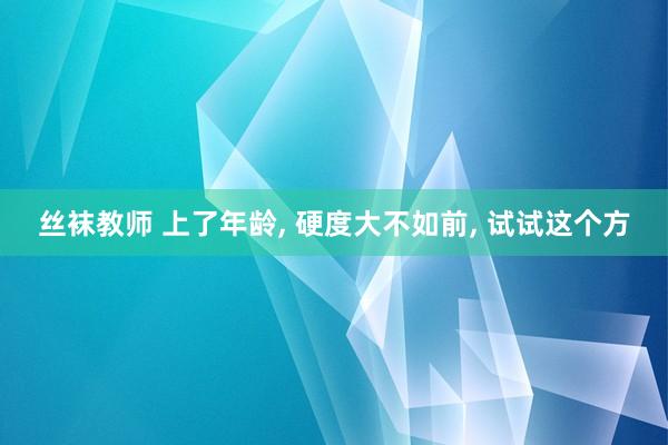 丝袜教师 上了年龄, 硬度大不如前, 试试这个方